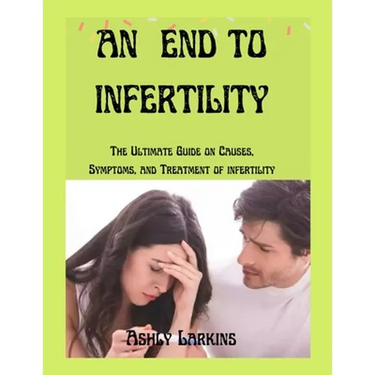 An End to Infertility: The Ultimate Guide on Causes, Symptoms, and Treatment of infertility