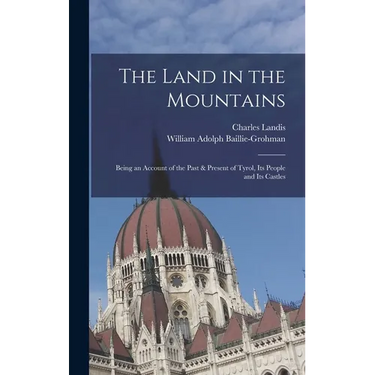 The Land in the Mountains: Being an Account of the Past & Present of Tyrol, Its People and Its Castles