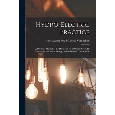 Hydro-Electric Practice: A Practical Manual of the Development of Water Power, Its Conversion to Electric Energy, and Its Distant Transmission
