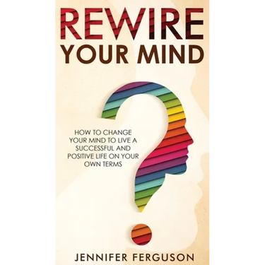 Rewire Your Mind: How To Change Your Mind To Live A Successful And Positive Life On Your Own Terms
