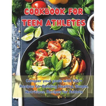 Cookbook For Teen Athletes: Conquer your goals with 100+ Recipes for Building Healthy, Simple, Nutritious, Recipes for Athlete