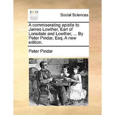 A commiserating epistle to James Lowther, Earl of Lonsdale and Lowther, ... By Peter Pindar, Esq. A new edition.
