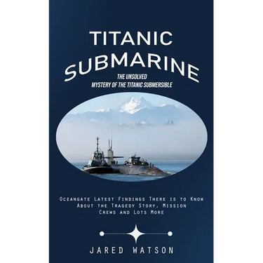 Titanic Submarine: The Unsolved Mystery of the Titanic Submersible (Oceangate Latest Findings There is to Know About the Tragedy Story, Mission Crews