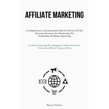 Affiliate Marketing: A Comprehensive And Sequential Guide For Novices All The Necessary Resources For Harnessing The Profitability Of Affiliate Market