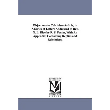 Objections to Calvinism As It is, in A Series of Letters Addressed to Rev. N. L. Rice by R. S. Foster, With An Appendix, Containing Replies and Rejoin