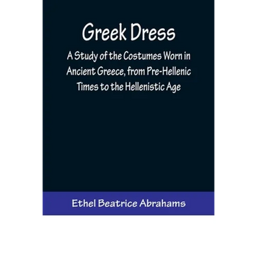 Greek Dress; A Study of the Costumes Worn in Ancient Greece, from Pre-Hellenic Times to the Hellenistic Age