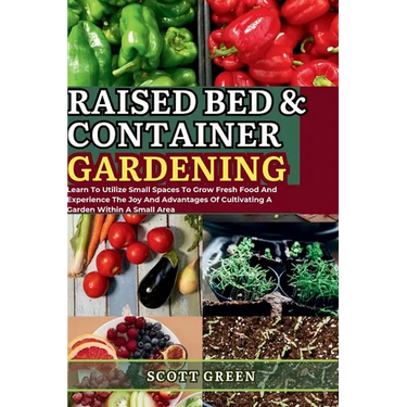 Raised Bed and Container Gardening for Beginners: Learn To Utilize Small Spaces To Grow Fresh Food And Experience The Joy And Advantages Of Cultivatin