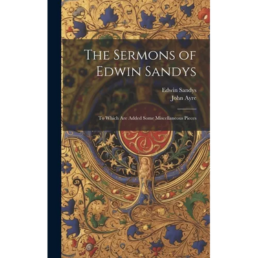 The Sermons of Edwin Sandys: To Which Are Added Some Miscellaneous Pieces