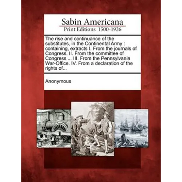 The Rise and Continuance of the Substitutes, in the Continental Army: Containing, Extracts I. from the Journals of Congress. II. from the Committee of