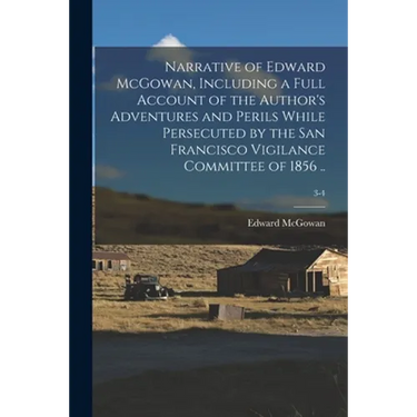 Narrative of Edward McGowan, Including a Full Account of the Author's Adventures and Perils While Persecuted by the San Francisco Vigilance Committee