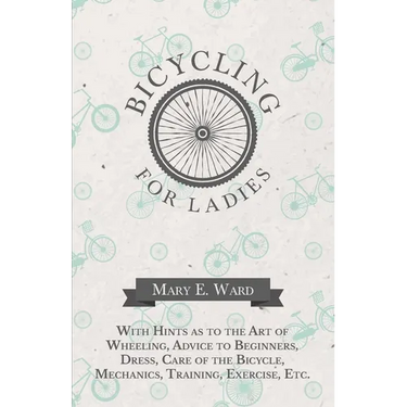 Bicycling for Ladies - With Hints as to the Art of Wheeling, Advice to Beginners, Dress, Care of the Bicycle, Mechanics, Training, Exercise, Etc.