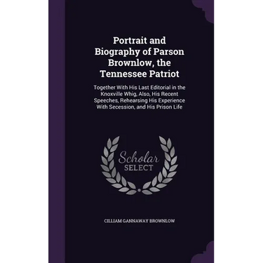 Portrait and Biography of Parson Brownlow, the Tennessee Patriot: Together With His Last Editorial in the Knoxville Whig, Also, His Recent Speeches, R