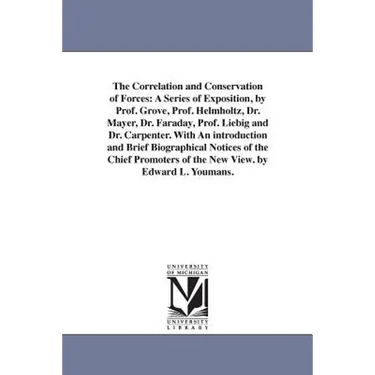 The Correlation and Conservation of Forces: A Series of Exposition, by Prof. Grove, Prof. Helmholtz, Dr. Mayer, Dr. Faraday, Prof. Liebig and Dr. Carp