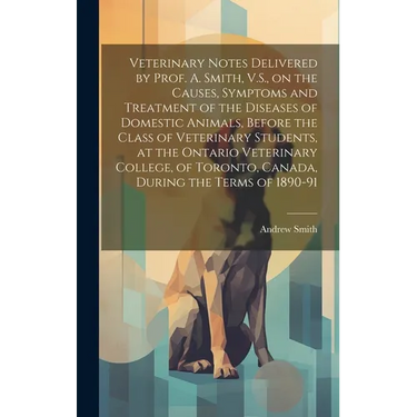 Veterinary Notes Delivered by Prof. A. Smith, V.S., on the Causes, Symptoms and Treatment of the Diseases of Domestic Animals, Before the Class of Vet