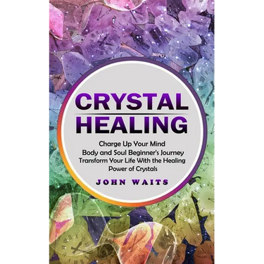 Crystal Healing: Charge Up Your Mind Body and Soul Beginner's Journey (Transform Your Life With the Healing Power of Crystals)