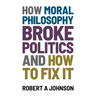 How Moral Philosophy Broke Politics: And How To Fix It