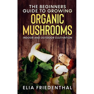 The Beginners GUIDE TO GROWING ORGANIC MUSHROOMS: Indoor and Outdoor Cultivation