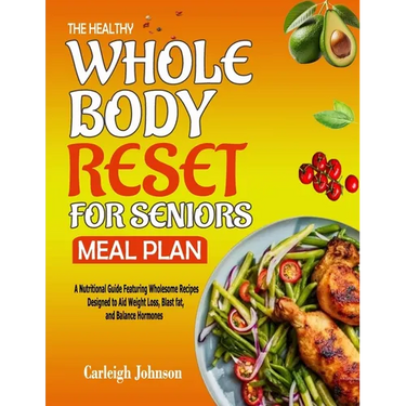 The Healthy Whole Body Reset for Seniors Meal Plan: A Nutritional Guide Featuring Wholesome Recipes Designed to Aid Weight Loss, Blast fat, and Balanc