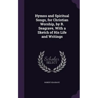 Hymns and Spiritual Songs, for Christian Worship, by R. Seagrave, With a Sketch of His Life and Writings