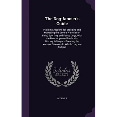 The Dog-fancier's Guide: Plain Instructions for Breeding and Managing the Several Varieties of Field, Sporting, and Fancy Dogs, With the Most A