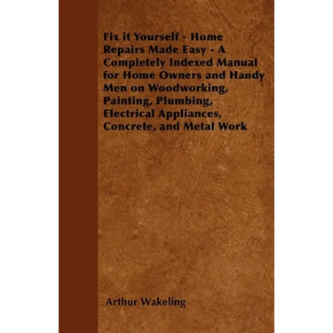 Fix It Yourself - Home Repairs Made Easy - A Completely Indexed Manual for Home Owners and Handy Men on Woodworking, Painting, Plumbing, Electrical Ap