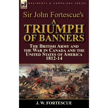 Sir John Fortescue's A Triumph of Banners: the British Army and the War in Canada and the United States of America 1812-14