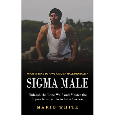 Sigma Male: What It Take to Have a Sigma Male Mentality (Unleash the Lone Wolf and Master the Sigma Grindset to Achieve Success)