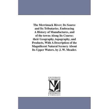 The Merrimack River; Its Source and Its Tributaries. Embracing A History of Manufactures, and of the towns Along Its Course; their Geography, topograp