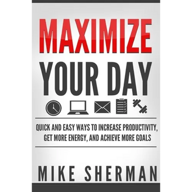 Maximize Your Day: Quick and Easy Ways to Increase Productivity, Get More Energy, and Achieve More Goals