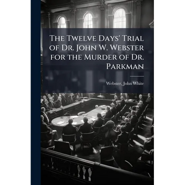 The Twelve Days' Trial of Dr. John W. Webster for the Murder of Dr. Parkman