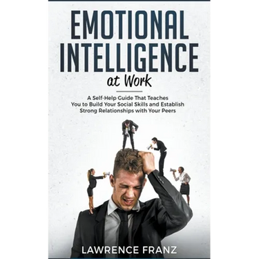 Emotional Intelligence at Work: A Self-Help Guide That Teaches You to Build Your Social Skills and Establish Strong Relationships with Your Peers