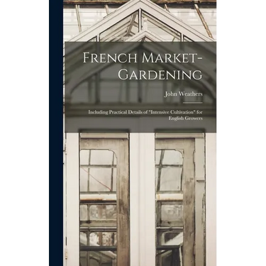 French Market-gardening: Including Practical Details of "intensive Cultivation" for English Growers