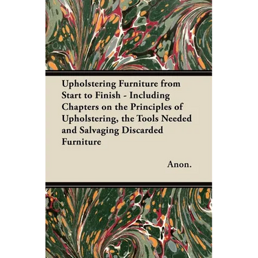 Upholstering Furniture from Start to Finish - Including Chapters on the Principles of Upholstering, the Tools Needed and Salvaging Discarded Furniture
