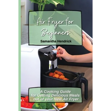 Air Fryer for Beginners: A Cooking Guide for Getting Delicious Meals out of your New Air Fryer
