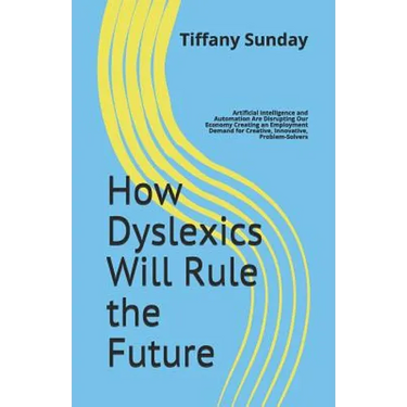 How Dyslexics Will Rule the Future: Artificial Intelligence and Automation Are Disrupting Our Economy Creating an Employment Demand for Creative, Inno