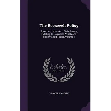 The Roosevelt Policy: Speeches, Letters And State Papers, Relating To Corporate Wealth And Closely Allied Topics, Volume 1