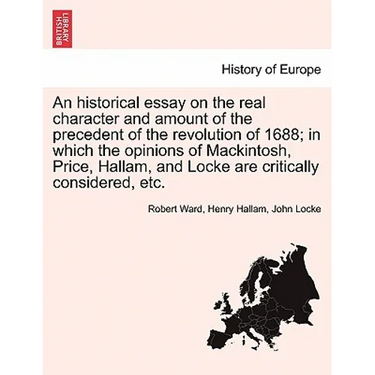 An Historical Essay on the Real Character and Amount of the Precedent of the Revolution of 1688; In Which the Opinions of Mackintosh, Price, Hallam, a