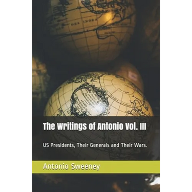 The Writings of Antonio Vol. III: US Presidents, Their Generals and Their Wars.