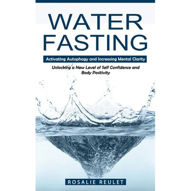 Water Fasting: Activating Autophagy and Increasing Mental Clarity (Unlocking a New Level of Self Confidence and Body Positivity)