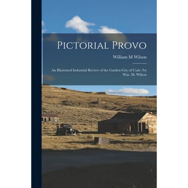 Pictorial Provo: an Illustrated Industrial Review of the Garden City of Utah /by Wm. M. Wilson