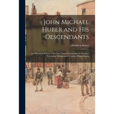 John Michael Huber and His Descendants; an Historical Survey of the First Three Generations in Douglass Township, Montgomery County, Pennsylvania