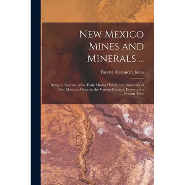 New Mexico Mines and Minerals ...: Being an Epitome of the Early Mining History and Resources of New Mexican Mines, in the Various Districts, Down to