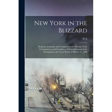 New York in the Blizzard: Being an Authentic and Comprenhensive Recital of the Circumstances and Conditions Which Surrounded the Metropolis in t