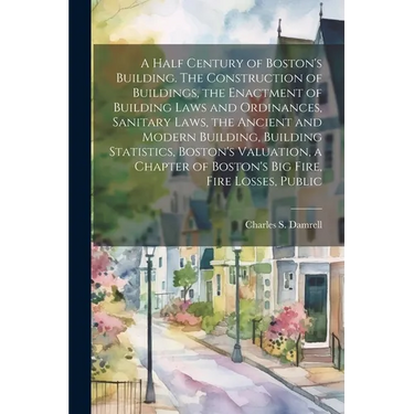 A Half Century of Boston's Building. The Construction of Buildings, the Enactment of Building Laws and Ordinances, Sanitary Laws, the Ancient and Mode