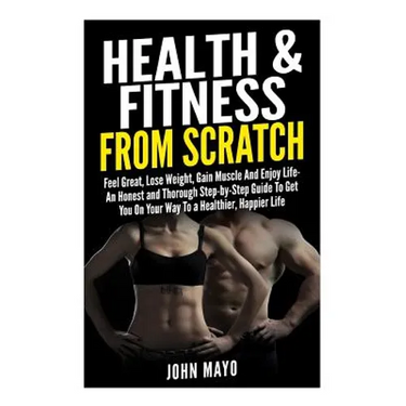 Health & Fitness From Scratch: Feel Great, Lose Weight, Gain Muscle And Enjoy Life- An Honest and Thorough Step-by-Step Guide To Get You On Your Way
