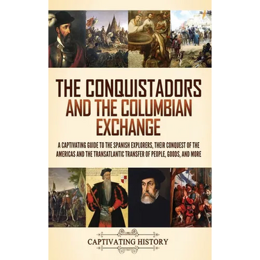The Conquistadors and the Columbian Exchange: A Captivating Guide to the Spanish Explorers, their Conquest of the Americas and the Transatlantic Trans