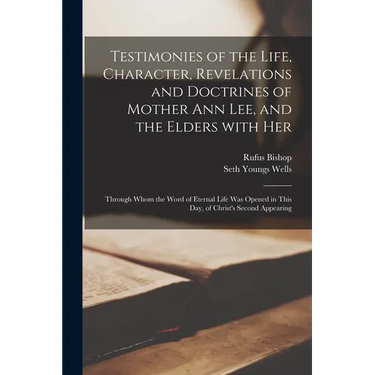 Testimonies of the Life, Character, Revelations and Doctrines of Mother Ann Lee, and the Elders With Her: Through Whom the Word of Eternal Life Was Op