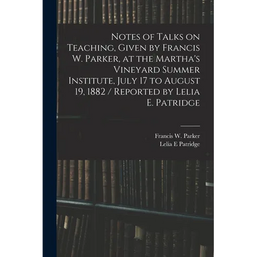 Notes of Talks on Teaching, Given by Francis W. Parker, at the Martha's Vineyard Summer Institute, July 17 to August 19, 1882 / Reported by Lelia E. P