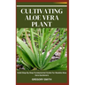 Cultivating Aloe Vera Plant: Valid Step By Step Fundamental Guide For Newbie Aloe Vera Gardeners