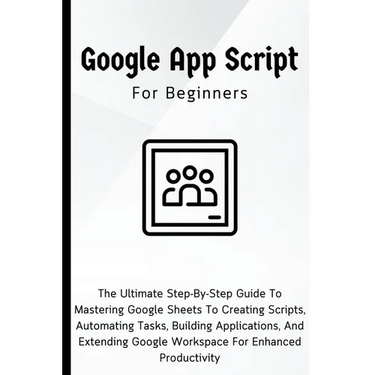 Google Apps Script For Beginners: The Ultimate Step-By-Step Guide To Mastering Google Sheets To Creating Scripts, Automating Tasks, Building Applicati